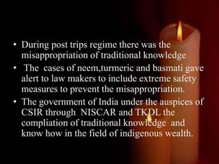 • During post trips regime there was the
misappropriation of traditional knowledge
• The cases of neem,turmeric and basmati gave
alert to law makers to include extreme safety
measures to prevent the misappropriation.
• The government of India under the auspices of
CSIR through NISCAR and TKDL the
compliation of traditional knowledge and
know how in the field of indigenous wealth.
 