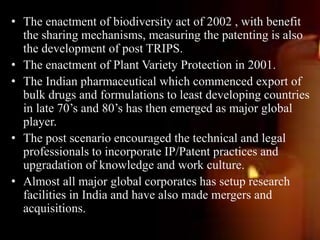 • The enactment of biodiversity act of 2002 , with benefit
the sharing mechanisms, measuring the patenting is also
the development of post TRIPS.
• The enactment of Plant Variety Protection in 2001.
• The Indian pharmaceutical which commenced export of
bulk drugs and formulations to least developing countries
in late 70’s and 80’s has then emerged as major global
player.
• The post scenario encouraged the technical and legal
professionals to incorporate IP/Patent practices and
upgradation of knowledge and work culture.
• Almost all major global corporates has setup research
facilities in India and have also made mergers and
acquisitions.
 