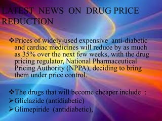 Prices of widely-used expensive anti-diabetic
and cardiac medicines will reduce by as much
as 35% over the next few weeks, with the drug
pricing regulator, National Pharmaceutical
Pricing Authority (NPPA), deciding to bring
them under price control.
The drugs that will become cheaper include :
Gliclazide (antidiabetic)
Glimepiride (antidiabetic),
LATEST NEWS ON DRUG PRICE
REDUCTION
 