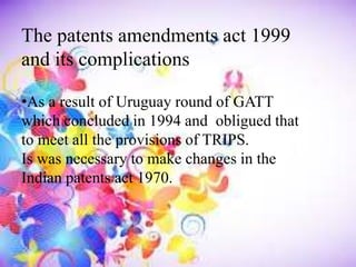 The patents amendments act 1999
and its complications
•As a result of Uruguay round of GATT
which concluded in 1994 and obligued that
to meet all the provisions of TRIPS.
Is was necessary to make changes in the
Indian patents act 1970.
 
