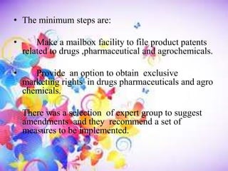 • The minimum steps are:
• Make a mailbox facility to file product patents
related to drugs ,pharmaceutical and agrochemicals.
• Provide an option to obtain exclusive
marketing rights in drugs pharmaceuticals and agro
chemicals.
There was a selection of expert group to suggest
amendments and they recommend a set of
measures to be implemented.
 