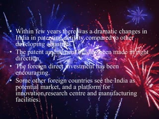 • Within few years there was a dramatic changes in
India in patenting activity compared to other
developing countries.
• The patent amendment bill has been made in right
direction.
• The foreign direct investment has been
encouraging.
• Some other foreign countries see the India as
potential market, and a platform for
innovation,research centre and manufacturing
facilities.
 