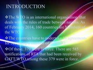 The WTO is an international organisation that
deals with the rules of trade between nations. As
of February 2014, 160 countries are Members of
the WTO.
The countries have to undertake 18 agreements
for becoming a member of the WTO.
Of these, 379 were in force. There are 585
notifications of RTA that had been received by
GATT/WTO,among these 379 were in force.
INTRODUCTION
 