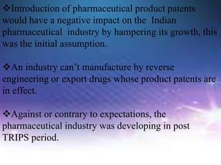 Introduction of pharmaceutical product patents
would have a negative impact on the Indian
pharmaceutical industry by hampering its growth, this
was the initial assumption.
An industry can’t manufacture by reverse
engineering or export drugs whose product patents are
in effect.
Against or contrary to expectations, the
pharmaceutical industry was developing in post
TRIPS period.
 