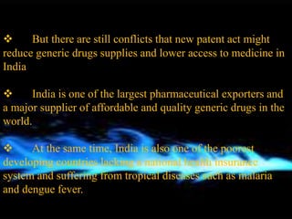  But there are still conflicts that new patent act might
reduce generic drugs supplies and lower access to medicine in
India
 India is one of the largest pharmaceutical exporters and
a major supplier of affordable and quality generic drugs in the
world.
 At the same time, India is also one of the poorest
developing countries lacking a national health insurance
system and suffering from tropical diseases such as malaria
and dengue fever.
 