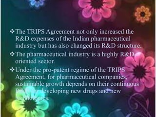 The TRIPS Agreement not only increased the
R&D expenses of the Indian pharmaceutical
industry but has also changed its R&D structure.
The pharmaceutical industry is a highly R&D-
oriented sector.
Under the pro-patent regime of the TRIPS
Agreement, for pharmaceutical companies,
sustainable growth depends on their continuous
R&D for developing new drugs and new
technologies.
 
