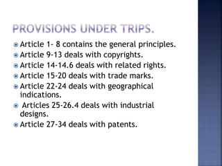 Article 1- 8 contains the general principles.
 Article 9-13 deals with copyrights.
 Article 14-14.6 deals with related rights.
 Article 15-20 deals with trade marks.
 Article 22-24 deals with geographical
indications.
 Articles 25-26.4 deals with industrial
designs.
 Article 27-34 deals with patents.
 