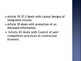  Article 35-37.2 deals with Layout designs of
integrated circuits.
 Article 39 deals with protection of un
disclosed information.
 Article 40 deals with Control of anti-
competitive practices in contractual
licenses.
 