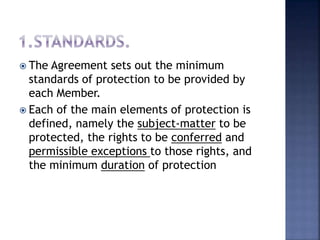  The Agreement sets out the minimum
standards of protection to be provided by
each Member.
 Each of the main elements of protection is
defined, namely the subject-matter to be
protected, the rights to be conferred and
permissible exceptions to those rights, and
the minimum duration of protection
 
