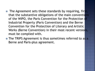  The Agreement sets these standards by requiring, first,
that the substantive obligations of the main conventions
of the WIPO, the Paris Convention for the Protection of
Industrial Property (Paris Convention) and the Berne
Convention for the Protection of Literary and Artistic
Works (Berne Convention) in their most recent versions,
must be complied with.
 The TRIPS Agreement is thus sometimes referred to as a
Berne and Paris-plus agreement.
 