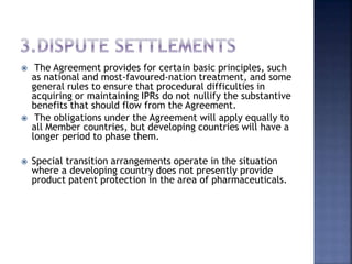  The Agreement provides for certain basic principles, such
as national and most-favoured-nation treatment, and some
general rules to ensure that procedural difficulties in
acquiring or maintaining IPRs do not nullify the substantive
benefits that should flow from the Agreement.
 The obligations under the Agreement will apply equally to
all Member countries, but developing countries will have a
longer period to phase them.
 Special transition arrangements operate in the situation
where a developing country does not presently provide
product patent protection in the area of pharmaceuticals.
 