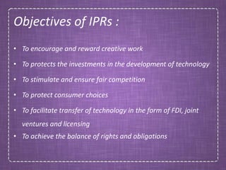 Objectives of IPRs :
• To encourage and reward creative work
• To protects the investments in the development of technology
• To stimulate and ensure fair competition
• To protect consumer choices
• To facilitate transfer of technology in the form of FDI, joint
ventures and licensing
• To achieve the balance of rights and obligations
 