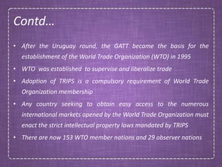 Contd…
• After the Uruguay round, the GATT became the basis for the
establishment of the World Trade Organization (WTO) in 1995
• WTO was established to supervise and liberalize trade
• Adoption of TRIPS is a compulsory requirement of World Trade
Organization membership
• Any country seeking to obtain easy access to the numerous
international markets opened by the World Trade Organization must
enact the strict intellectual property laws mandated by TRIPS
• There are now 153 WTO member nations and 29 observer nations
 