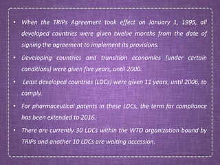 • When the TRIPs Agreement took effect on January 1, 1995, all
developed countries were given twelve months from the date of
signing the agreement to implement its provisions.
• Developing countries and transition economies (under certain
conditions) were given five years, until 2000.
• Least developed countries (LDCs) were given 11 years, until 2006, to
comply.
• For pharmaceutical patents in these LDCs, the term for compliance
has been extended to 2016.
• There are currently 30 LDCs within the WTO organization bound by
TRIPs and another 10 LDCs are waiting accession.
 