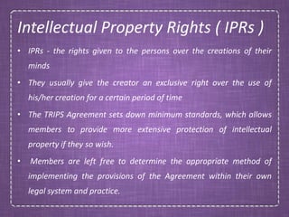 Intellectual Property Rights ( IPRs )
• IPRs - the rights given to the persons over the creations of their
minds
• They usually give the creator an exclusive right over the use of
his/her creation for a certain period of time
• The TRIPS Agreement sets down minimum standards, which allows
members to provide more extensive protection of intellectual
property if they so wish.
• Members are left free to determine the appropriate method of
implementing the provisions of the Agreement within their own
legal system and practice.
 