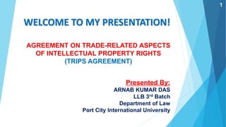 WELCOME TO MY PRESENTATION!
Presented By:
ARNAB KUMAR DAS
LLB 3rd Batch
Department of Law
Port City International University
AGREEMENT ON TRADE-RELATED ASPECTS
OF INTELLECTUAL PROPERTY RIGHTS
(TRIPS AGREEMENT)
1
 