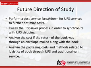 Future Direction of Study Perform a cost-service  breakdown for UPS services  to further optimize costs. Tweak the  Tripsaver process in order to synchronize with UPS shipping. Analyze the cost if the return of the book was through an envelope mailed along with the book. Analyze the packaging costs and methods related to logistics of book through UPS and traditional van service . 