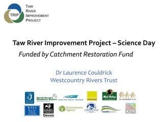 Taw River Improvement Project – Science Day
Funded by Catchment Restoration Fund
Dr Laurence Couldrick
Westcountry Rivers Trust
 