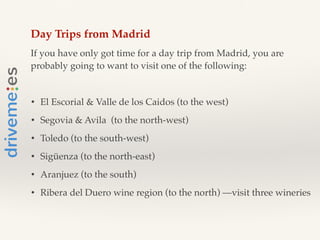 Day Trips from Madrid!
If you have only got time for a day trip from Madrid, you are
probably going to want to visit one of the following:!
!
• El Escorial & Valle de los Caidos (to the west)!
• Segovia & Avila (to the north-west)!
• Toledo (to the south-west)!
• Sigüenza (to the north-east)!
• Aranjuez (to the south)!
• Ribera del Duero wine region (to the north) —visit three wineries!
!
 