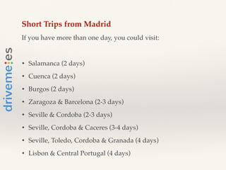 Short Trips from Madrid!
If you have more than one day, you could visit:!
!
• Salamanca (2 days)!
• Cuenca (2 days)!
• Burgos (2 days)!
• Zaragoza & Barcelona (2-3 days)!
• Seville & Cordoba (2-3 days)!
• Seville, Cordoba & Caceres (3-4 days)!
• Seville, Toledo, Cordoba & Granada (4 days)!
• Lisbon & Central Portugal (4 days)!
 