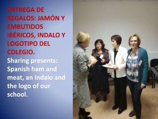 ENTREGA DE
REGALOS: JAMÓN Y
EMBUTIDOS
IBÉRICOS, INDALO Y
LOGOTIPO DEL
COLEGIO.
Sharing presents:
Spanish ham and
meat, an Indalo and
the logo of our
school.
 
