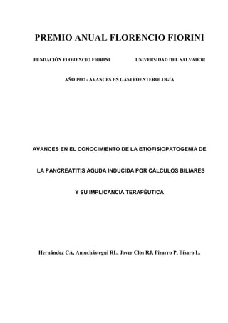 PREMIO ANUAL FLORENCIO FIORINI

FUNDACIÓN FLORENCIO FIORINI             UNIVERSIDAD DEL SALVADOR



           AÑO 1997 - AVANCES EN GASTROENTEROLOGÍA




AVANCES EN EL CONOCIMIENTO DE LA ETIOFISIOPATOGENIA DE


 LA PANCREATITIS AGUDA INDUCIDA POR CÁLCULOS BILIARES



               Y SU IMPLICANCIA TERAPÉUTICA




 Hernández CA, Amuchástegui RL, Jover Clos RJ, Pizarro P, Bísaro L.
 