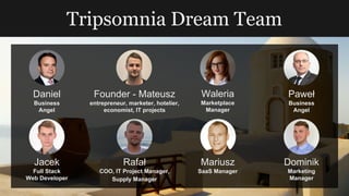 Tripsomnia Dream Team
Founder - Mateusz
entrepreneur, marketer, hotelier,
economist, IT projects
Jacek
Full Stack
Web Developer
Rafał
COO, IT Project Manager,
Supply Manager
Mariusz
SaaS Manager
Waleria
Marketplace
Manager
Daniel
Business
Angel
Paweł
Business
Angel
Dominik
Marketing
Manager
 