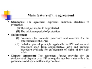11
Main feature of the agreement
 Standards: The agreement expresses minimum standards of
protection.
(I) The subject matter to be protected
(II) The minimum period of protection
 Enforcement
(I) Provisions for domestic procedure and remedies for the
enforcement of the IPRs
(II) Includes general principle applicable to IPR enforcement
procedure apart from administrative, civil and criminal
procedure available for enforcement of rights of the right
holder
 Dispute settlement: The agreement further provides for the
settlement of disputes over IPR among the member states within the
parameters of dispute settlement procedure.
 