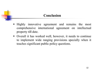 12
Conclusion
 Highly innovative agreement and remains the most
comprehensive international agreement on intellectual
property till date.
 Overall it has worked well, however, it needs to continue
to implement wide ranging provisions specially when it
touches significant public policy questions.
 