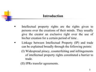 3
Introduction
 Intellectual property rights are the rights given to
persons over the creations of their minds. They usually
give the creator an exclusive right over the use of
his/her creation for a certain period of time .
 Linkage between Intellectual Property (IP) and trade
can be explained broadly through the following points:
(I) Widespread piracy, counterfeiting and infringements
of intellectual property rights constituted a barrier to
trade.
(II) IPRs transfer agreements.
 