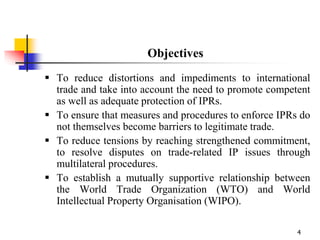 4
Objectives
 To reduce distortions and impediments to international
trade and take into account the need to promote competent
as well as adequate protection of IPRs.
 To ensure that measures and procedures to enforce IPRs do
not themselves become barriers to legitimate trade.
 To reduce tensions by reaching strengthened commitment,
to resolve disputes on trade-related IP issues through
multilateral procedures.
 To establish a mutually supportive relationship between
the World Trade Organization (WTO) and World
Intellectual Property Organisation (WIPO).
 