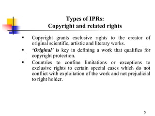 5
Types of IPRs:
Copyright and related rights
 Copyright grants exclusive rights to the creator of
original scientific, artistic and literary works.
 ‘Original’ is key in defining a work that qualifies for
copyright protection.
 Countries to confine limitations or exceptions to
exclusive rights to certain special cases which do not
conflict with exploitation of the work and not prejudicial
to right holder.
 