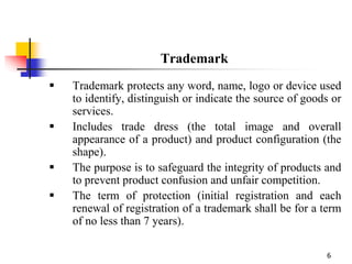 6
Trademark
 Trademark protects any word, name, logo or device used
to identify, distinguish or indicate the source of goods or
services.
 Includes trade dress (the total image and overall
appearance of a product) and product configuration (the
shape).
 The purpose is to safeguard the integrity of products and
to prevent product confusion and unfair competition.
 The term of protection (initial registration and each
renewal of registration of a trademark shall be for a term
of no less than 7 years).
 