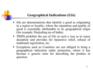 7
Geographical Indications (GIs)
 GIs are denominations that identify a good as originating
in a region or locality, where the reputation and quality of
good is essentially attributable to its geographical origin
(for example: Darjeeling tea of India).
 TRIPS prohibits the use of GIs in such a way as to cause
deception and provides for injunctive relief, refusal of
trademark registration, etc.
 Exceptions such as Countries are not obliged to bring a
geographical indication under protection, where it has
become a generic term for describing the product in
question.
 