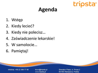 tripsta


                   Agenda
1.   Wstęp
2.   Kiedy lecied?
3.   Kiedy nie polecisz…
4.   Zaświadczenie lekarskie!
5.   W samolocie…
6.   Pamiętaj!
 