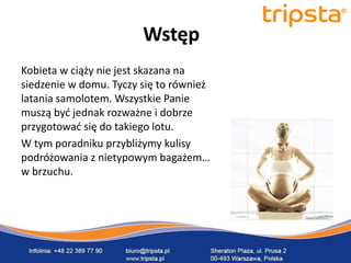 tripsta



                        Wstęp
Kobieta w ciąży nie jest skazana na
siedzenie w domu. Tyczy się to również
latania samolotem. Wszystkie Panie
muszą byd jednak rozważne i dobrze
przygotowad się do takiego lotu.
W tym poradniku przybliżymy kulisy
podróżowania z nietypowym bagażem…
w brzuchu.                               tripsta
 