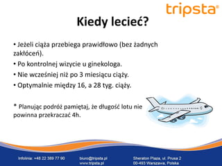 tripsta



                       Kiedy lecied?
• Jeżeli ciąża przebiega prawidłowo (bez żadnych
zakłóceo).
• Po kontrolnej wizycie u ginekologa.
• Nie wcześniej niż po 3 miesiącu ciąży.
• Optymalnie między 16, a 28 tyg. ciąży.

* Planując podróż pamiętaj, że długośd lotu nie
powinna przekraczad 4h.
 
