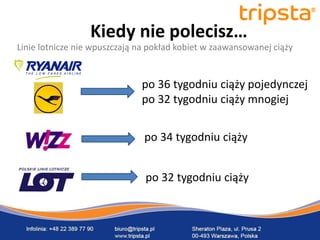 tripsta



                  Kiedy nie polecisz…
Linie lotnicze nie wpuszczają na pokład kobiet w zaawansowanej ciąży


                              po 36 tygodniu ciąży pojedynczej
       tripsta
                              po 32 tygodniu ciąży mnogiej


      tripsta                  po 34 tygodniu ciąży


    tripsta
                               po 32 tygodniu ciąży
 