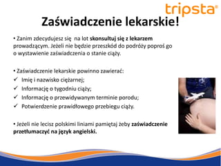 tripsta



           Zaświadczenie lekarskie!
• Zanim zdecydujesz się na lot skonsultuj się z lekarzem
prowadzącym. Jeżeli nie będzie przeszkód do podróży poproś go
o wystawienie zaświadczenia o stanie ciąży.

• Zaświadczenie lekarskie powinno zawierad:
 Imię i nazwisko ciężarnej;
 Informację o tygodniu ciąży;
 Informację o przewidywanym terminie porodu;
 Potwierdzenie prawidłowego przebiegu ciąży.

• Jeżeli nie lecisz polskimi liniami pamiętaj żeby zaświadczenie
przetłumaczyd na język angielski.
 
