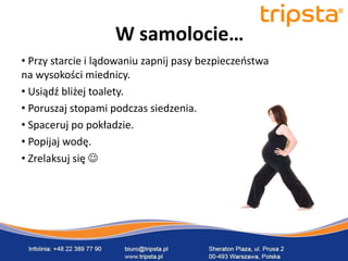 tripsta



                    W samolocie…
• Przy starcie i lądowaniu zapnij pasy bezpieczeostwa
na wysokości miednicy.
• Usiądź bliżej toalety.
• Poruszaj stopami podczas siedzenia.
• Spaceruj po pokładzie.
• Popijaj wodę.                                         tripsta


• Zrelaksuj się 
 