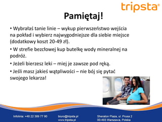 tripsta



                        Pamiętaj!
• Wybrałaś tanie linie – wykup pierwszeostwo wejścia
na pokład i wybierz najwygodniejsze dla siebie miejsce
(dodatkowy koszt 20-49 zł).
• W strefie bezcłowej kup butelkę wody mineralnej na
podróż.
• Jeżeli bierzesz leki – miej je zawsze pod ręką.
• Jeśli masz jakieś wątpliwości – nie bój się pytad
swojego lekarza!
 