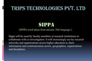 Trips Technologies Pvt. Ltd

                            SIPPA
         (SIPPA word taken from ancient Pali language )

Sippa will be used by faculty members at research institutions to
collaborate with co-investigators. It will increasingly use by research
networks and organizations across higher education to share
information and communication across geographies, organizations
and disciplines.
 