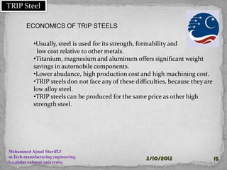 30-01-2015 15
ECONOMICS OF TRIP STEELS
•Usually, steel is used for its strength, formability and
low cost relative to other metals.
•Titanium, magnesium and aluminum offers significant weight
savings in automobile components.
•Lower abudance, high production cost and high machining cost.
•TRIP steels don not face any of these difficulties, because they are
low alloy steel.
•TRIP steels can be produced for the same price as other high
strength steel.
Mohammed Ajmal Sheriff.F
m.Tech-manufacturing engineering.
b.s.abdur rahman university.
TRIP Steel
 
