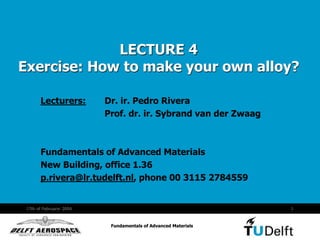 Fundamentals of Advanced Materials
17th of Februaryr 2004 1
Fundamentals of Advanced Materials
LECTURE 4
Exercise: How to make your own alloy?
Lecturers: Dr. ir. Pedro Rivera
Prof. dr. ir. Sybrand van der Zwaag
Fundamentals of Advanced Materials
New Building, office 1.36
p.rivera@lr.tudelft.nl, phone 00 3115 2784559
 