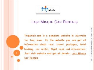 LAST MINUTE CAR RENTALS

for tour lover. In the website you can get all
information about tour, travel, packages, hotel
booking, car rental, flight book and information.
1

Just visit website and get all details. Last Minute
Car Rentals

TripStich.Com- A Complete Website for Tour Lover.

TripStich.com is a complete website in Australia

 