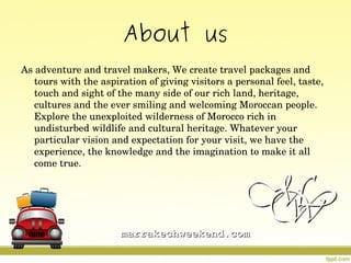 About us
As adventure and travel makers, We create travel packages and 
tours with the aspiration of giving visitors a personal feel, taste, 
touch and sight of the many side of our rich land, heritage, 
cultures and the ever smiling and welcoming Moroccan people. 
Explore the unexploited wilderness of Morocco rich in 
undisturbed wildlife and cultural heritage. Whatever your 
particular vision and expectation for your visit, we have the 
experience, the knowledge and the imagination to make it all 
come true.
marrakechweekend.commarrakechweekend.com
 