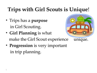 Trips with Girl Scouts is Unique!
• Trips has a purpose
  in Girl Scouting.
• Girl Planning is what
  make the Girl Scout experience   unique.
• Progression is very important
  in trip planning.


1
 