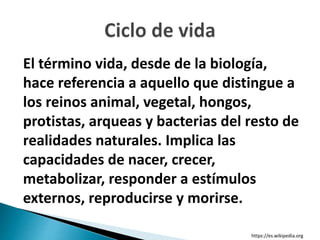 El término vida, desde de la biología,
hace referencia a aquello que distingue a
los reinos animal, vegetal, hongos,
protistas, arqueas y bacterias del resto de
realidades naturales. Implica las
capacidades de nacer, crecer,
metabolizar, responder a estímulos
externos, reproducirse y morirse.
https://es.wikipedia.org
 