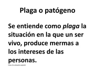Se entiende como plaga la
situación en la que un ser
vivo, produce mermas a
los intereses de las
personas.
https://es.wikipedia.org/wiki/
Plaga o patógeno
 