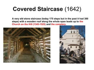 Covered Staircase (1642)
A very old stone staircase (today 175 steps but in the past it had 300
steps) with a wooden roof along the whole span leads up to the
Church on the Hill (1345-1525) and the cemetery.
 